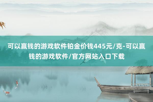 可以赢钱的游戏软件铂金价钱445元/克-可以赢钱的游戏软件/官方网站入口下载