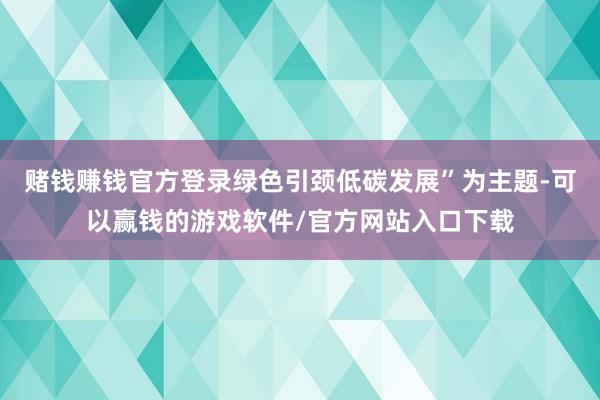 赌钱赚钱官方登录绿色引颈低碳发展”为主题-可以赢钱的游戏软件/官方网站入口下载