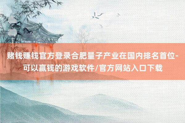 赌钱赚钱官方登录合肥量子产业在国内排名首位-可以赢钱的游戏软件/官方网站入口下载