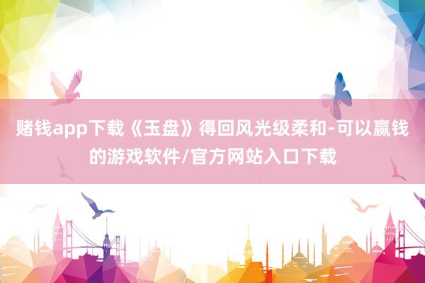 赌钱app下载《玉盘》得回风光级柔和-可以赢钱的游戏软件/官方网站入口下载