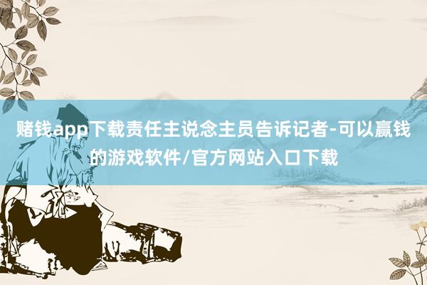 赌钱app下载责任主说念主员告诉记者-可以赢钱的游戏软件/官方网站入口下载