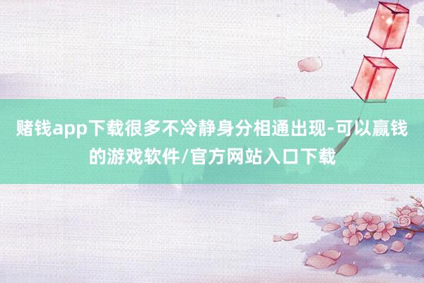 赌钱app下载很多不冷静身分相通出现-可以赢钱的游戏软件/官方网站入口下载