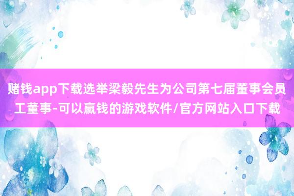 赌钱app下载选举梁毅先生为公司第七届董事会员工董事-可以赢钱的游戏软件/官方网站入口下载