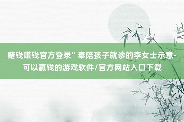 赌钱赚钱官方登录”奉陪孩子就诊的李女士示意-可以赢钱的游戏软件/官方网站入口下载