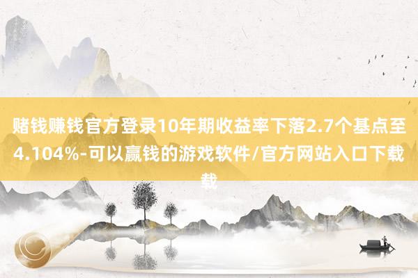赌钱赚钱官方登录10年期收益率下落2.7个基点至4.104%-可以赢钱的游戏软件/官方网站入口下载