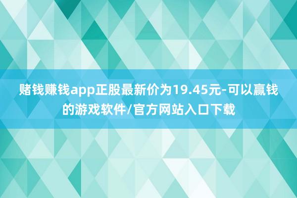 赌钱赚钱app正股最新价为19.45元-可以赢钱的游戏软件/官方网站入口下载
