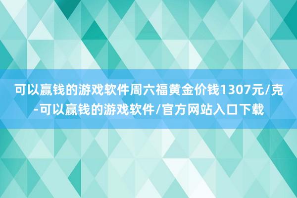 可以赢钱的游戏软件周六福黄金价钱1307元/克-可以赢钱的游戏软件/官方网站入口下载