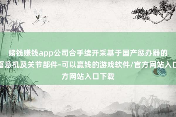 赌钱赚钱app公司合手续开采基于国产惩办器的高端蓄意机及关节部件-可以赢钱的游戏软件/官方网站入口下载