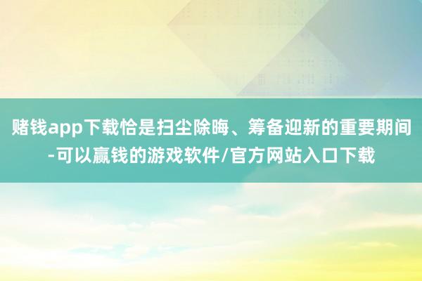 赌钱app下载恰是扫尘除晦、筹备迎新的重要期间-可以赢钱的游戏软件/官方网站入口下载