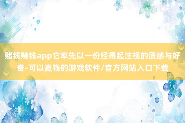 赌钱赚钱app它率先以一份经得起注视的质感与好奇-可以赢钱的游戏软件/官方网站入口下载