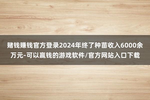 赌钱赚钱官方登录2024年终了种苗收入6000余万元-可以赢钱的游戏软件/官方网站入口下载