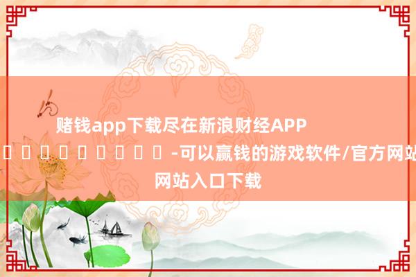赌钱app下载尽在新浪财经APP -可以赢钱的游戏软件/官方网站入口下载