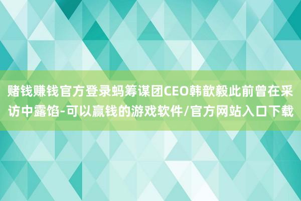 赌钱赚钱官方登录蚂筹谋团CEO韩歆毅此前曾在采访中露馅-可以赢钱的游戏软件/官方网站入口下载