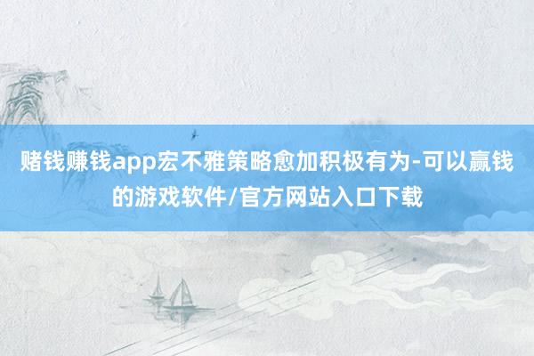 赌钱赚钱app宏不雅策略愈加积极有为-可以赢钱的游戏软件/官方网站入口下载