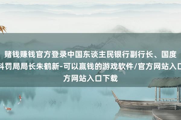赌钱赚钱官方登录中国东谈主民银行副行长、国度外汇科罚局局长朱鹤新-可以赢钱的游戏软件/官方网站入口下载